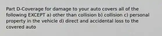 Part D-Coverage for damage to your auto covers all of the following EXCEPT a) other than collision b) collision c) personal property in the vehicle d) direct and accidental loss to the covered auto