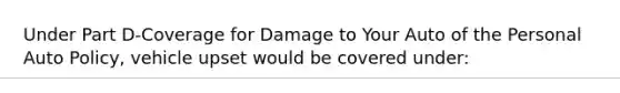 Under Part D-Coverage for Damage to Your Auto of the Personal Auto Policy, vehicle upset would be covered under: