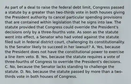 As part of a deal to raise the federal debt limit, Congress passed a statute by a greater than two-thirds vote in both houses giving the President authority to cancel particular spending provisions that are contained within legislation that he signs into law. The statute provided that Congress could override the President's decisions only by a three-fourths vote. As soon as the statute went into effect, a Senator who had voted against the statute filed suit in federal district court, challenging its constitutionality. Is the Senator likely to succeed in her lawsuit? A. Yes, because the President does not have the constitutional power to exercise a line item veto. B. Yes, because the statute requires a vote of three-fourths of Congress to override the President's decisions. C. No, because the Senator lacks standing to challenge the statute. D. No, because the statute passed by more than a two-thirds vote in both houses of Congress.