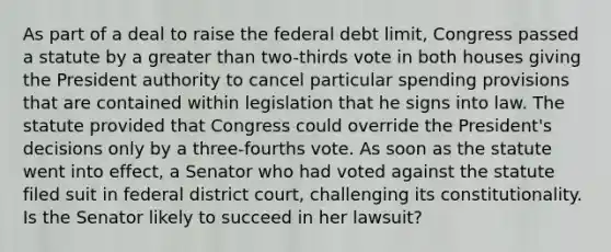 As part of a deal to raise the federal debt limit, Congress passed a statute by a greater than two-thirds vote in both houses giving the President authority to cancel particular spending provisions that are contained within legislation that he signs into law. The statute provided that Congress could override the President's decisions only by a three-fourths vote. As soon as the statute went into effect, a Senator who had voted against the statute filed suit in federal district court, challenging its constitutionality. Is the Senator likely to succeed in her lawsuit?