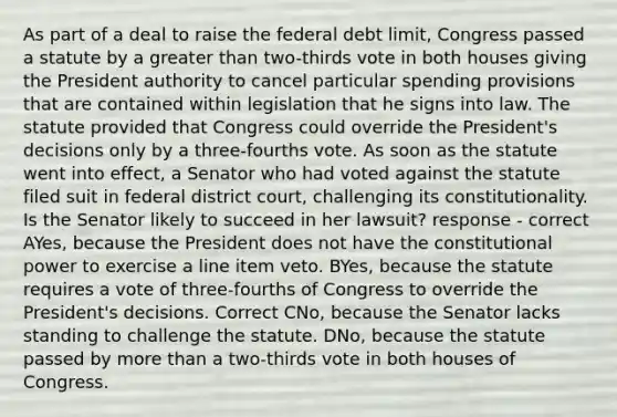 As part of a deal to raise the federal debt limit, Congress passed a statute by a greater than two-thirds vote in both houses giving the President authority to cancel particular spending provisions that are contained within legislation that he signs into law. The statute provided that Congress could override the President's decisions only by a three-fourths vote. As soon as the statute went into effect, a Senator who had voted against the statute filed suit in federal district court, challenging its constitutionality. Is the Senator likely to succeed in her lawsuit? response - correct AYes, because the President does not have the constitutional power to exercise a line item veto. BYes, because the statute requires a vote of three-fourths of Congress to override the President's decisions. Correct CNo, because the Senator lacks standing to challenge the statute. DNo, because the statute passed by more than a two-thirds vote in both houses of Congress.