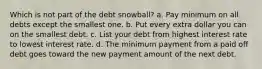 Which is not part of the debt snowball? a. Pay minimum on all debts except the smallest one. b. Put every extra dollar you can on the smallest debt. c. List your debt from highest interest rate to lowest interest rate. d. The minimum payment from a paid off debt goes toward the new payment amount of the next debt.