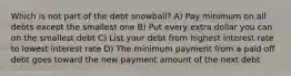 Which is not part of the debt snowball? A) Pay minimum on all debts except the smallest one B) Put every extra dollar you can on the smallest debt C) List your debt from highest interest rate to lowest interest rate D) The minimum payment from a paid off debt goes toward the new payment amount of the next debt