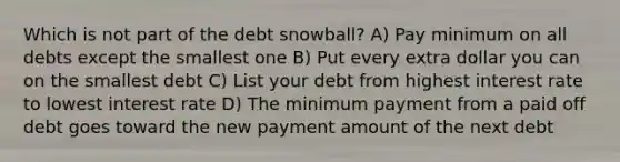 Which is not part of the debt snowball? A) Pay minimum on all debts except the smallest one B) Put every extra dollar you can on the smallest debt C) List your debt from highest interest rate to lowest interest rate D) The minimum payment from a paid off debt goes toward the new payment amount of the next debt