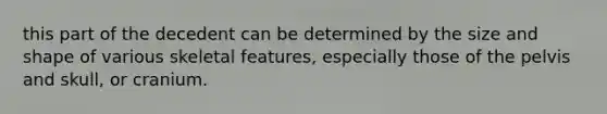 this part of the decedent can be determined by the size and shape of various skeletal features, especially those of the pelvis and skull, or cranium.