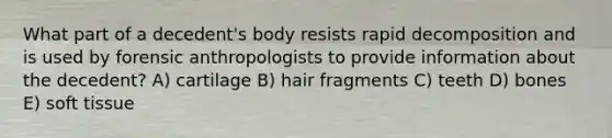 What part of a decedent's body resists rapid decomposition and is used by forensic anthropologists to provide information about the decedent? A) cartilage B) hair fragments C) teeth D) bones E) soft tissue