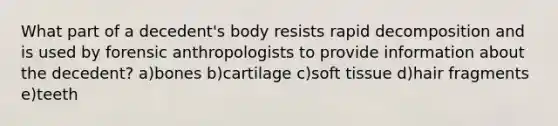 What part of a decedent's body resists rapid decomposition and is used by forensic anthropologists to provide information about the decedent? a)bones b)cartilage c)soft tissue d)hair fragments e)teeth