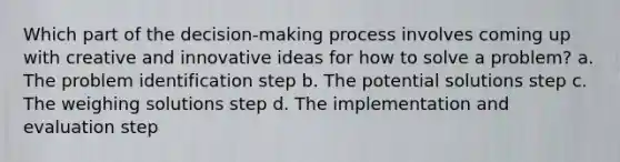 Which part of the decision-making process involves coming up with creative and innovative ideas for how to solve a problem? a. The problem identification step b. The potential solutions step c. The weighing solutions step d. The implementation and evaluation step