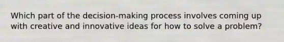 Which part of the decision-making process involves coming up with creative and innovative ideas for how to solve a problem?