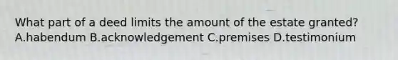 What part of a deed limits the amount of the estate granted? A.habendum B.acknowledgement C.premises D.testimonium