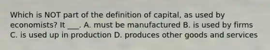 Which is NOT part of the definition of capital, as used by economists? It ___. A. must be manufactured B. is used by firms C. is used up in production D. produces other goods and services