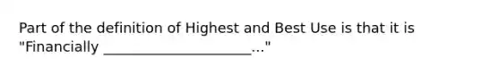 Part of the definition of Highest and Best Use is that it is "Financially _____________________..."