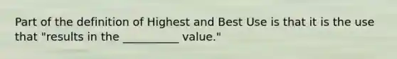 Part of the definition of Highest and Best Use is that it is the use that "results in the __________ value."