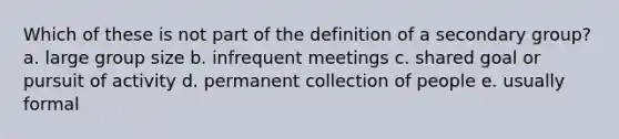 Which of these is not part of the definition of a secondary group? a. large group size b. infrequent meetings c. shared goal or pursuit of activity d. permanent collection of people e. usually formal