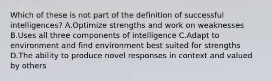 Which of these is not part of the definition of successful intelligences? A.Optimize strengths and work on weaknesses B.Uses all three components of intelligence C.Adapt to environment and find environment best suited for strengths D.The ability to produce novel responses in context and valued by others