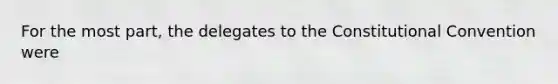 For the most part, the delegates to the Constitutional Convention were