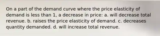 On a part of the demand curve where the price elasticity of demand is less than 1, a decrease in price: a. will decrease total revenue. b. raises the price elasticity of demand. c. decreases quantity demanded. d. will increase total revenue.