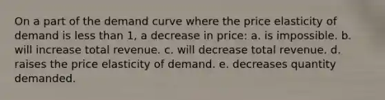 On a part of the demand curve where the price elasticity of demand is less than 1, a decrease in price: a. is impossible. b. will increase total revenue. c. will decrease total revenue. d. raises the price elasticity of demand. e. decreases quantity demanded.