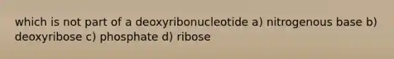 which is not part of a deoxyribonucleotide a) nitrogenous base b) deoxyribose c) phosphate d) ribose