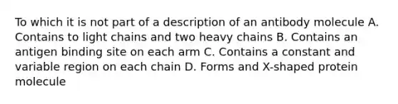 To which it is not part of a description of an antibody molecule A. Contains to light chains and two heavy chains B. Contains an antigen binding site on each arm C. Contains a constant and variable region on each chain D. Forms and X-shaped protein molecule