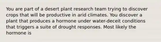 You are part of a desert plant research team trying to discover crops that will be productive in arid climates. You discover a plant that produces a hormone under water-deceit conditions that triggers a suite of drought responses. Most likely the hormone is