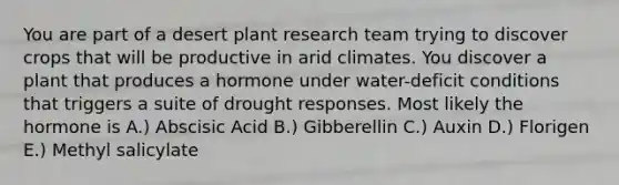 You are part of a desert plant research team trying to discover crops that will be productive in arid climates. You discover a plant that produces a hormone under water-deficit conditions that triggers a suite of drought responses. Most likely the hormone is A.) Abscisic Acid B.) Gibberellin C.) Auxin D.) Florigen E.) Methyl salicylate