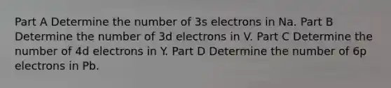 Part A Determine the number of 3s electrons in Na. Part B Determine the number of 3d electrons in V. Part C Determine the number of 4d electrons in Y. Part D Determine the number of 6p electrons in Pb.