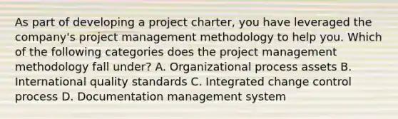 As part of developing a project charter, you have leveraged the company's project management methodology to help you. Which of the following categories does the project management methodology fall under? A. Organizational process assets B. International quality standards C. Integrated change control process D. Documentation management system