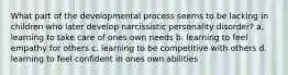 What part of the developmental process seems to be lacking in children who later develop narcissistic personality disorder? a. learning to take care of ones own needs b. learning to feel empathy for others c. learning to be competitive with others d. learning to feel confident in ones own abilities