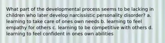 What part of the developmental process seems to be lacking in children who later develop narcissistic personality disorder? a. learning to take care of ones own needs b. learning to feel empathy for others c. learning to be competitive with others d. learning to feel confident in ones own abilities