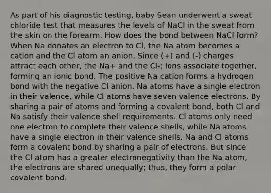 As part of his diagnostic testing, baby Sean underwent a sweat chloride test that measures the levels of NaCl in the sweat from the skin on the forearm. How does the bond between NaCl form? When Na donates an electron to Cl, the Na atom becomes a cation and the Cl atom an anion. Since (+) and (-) charges attract each other, the Na+ and the Cl-; ions associate together, forming an ionic bond. The positive Na cation forms a hydrogen bond with the negative Cl anion. Na atoms have a single electron in their valence, while Cl atoms have seven valence electrons. By sharing a pair of atoms and forming a covalent bond, both Cl and Na satisfy their valence shell requirements. Cl atoms only need one electron to complete their valence shells, while Na atoms have a single electron in their valence shells. Na and Cl atoms form a covalent bond by sharing a pair of electrons. But since the Cl atom has a greater electronegativity than the Na atom, the electrons are shared unequally; thus, they form a polar covalent bond.