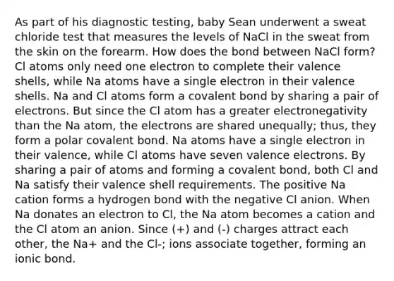 As part of his diagnostic testing, baby Sean underwent a sweat chloride test that measures the levels of NaCl in the sweat from the skin on the forearm. How does the bond between NaCl form? Cl atoms only need one electron to complete their valence shells, while Na atoms have a single electron in their valence shells. Na and Cl atoms form a covalent bond by sharing a pair of electrons. But since the Cl atom has a greater electronegativity than the Na atom, the electrons are shared unequally; thus, they form a polar covalent bond. Na atoms have a single electron in their valence, while Cl atoms have seven valence electrons. By sharing a pair of atoms and forming a covalent bond, both Cl and Na satisfy their valence shell requirements. The positive Na cation forms a hydrogen bond with the negative Cl anion. When Na donates an electron to Cl, the Na atom becomes a cation and the Cl atom an anion. Since (+) and (-) charges attract each other, the Na+ and the Cl-; ions associate together, forming an ionic bond.