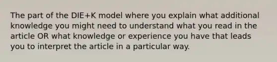 The part of the DIE+K model where you explain what additional knowledge you might need to understand what you read in the article OR what knowledge or experience you have that leads you to interpret the article in a particular way.