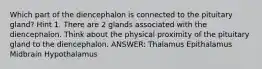 Which part of the diencephalon is connected to the pituitary gland? Hint 1. There are 2 glands associated with the diencephalon. Think about the physical proximity of the pituitary gland to the diencephalon. ANSWER: Thalamus Epithalamus Midbrain Hypothalamus