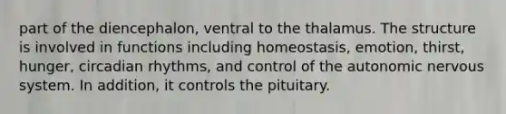 part of the diencephalon, ventral to the thalamus. The structure is involved in functions including homeostasis, emotion, thirst, hunger, circadian rhythms, and control of the autonomic nervous system. In addition, it controls the pituitary.