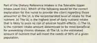 Part of the Dietary Reference Intakes is the Tolerable Upper Intake Level (UL). Which of the following would be the correct explanation for the nurse to provide the client regarding these amounts? a) The UL is the recommended level of intake for that nutrient. b) The UL is the highest level of daily nutrient intake that is likely to pose no risk of adverse health effects. c) The UL is the nutrient intake amount determined to be most beneficial for preventing chronic disease. d) The UL is the estimated amount of nutrient that will meet the needs of 90% of a given population.