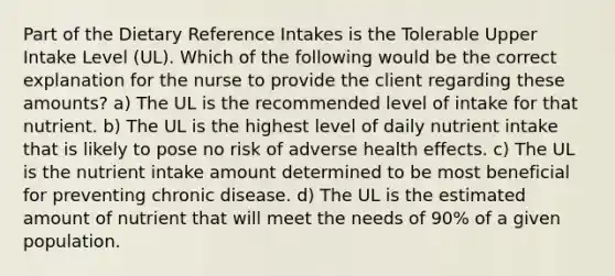 Part of the Dietary Reference Intakes is the Tolerable Upper Intake Level (UL). Which of the following would be the correct explanation for the nurse to provide the client regarding these amounts? a) The UL is the recommended level of intake for that nutrient. b) The UL is the highest level of daily nutrient intake that is likely to pose no risk of adverse health effects. c) The UL is the nutrient intake amount determined to be most beneficial for preventing chronic disease. d) The UL is the estimated amount of nutrient that will meet the needs of 90% of a given population.