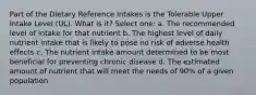 Part of the Dietary Reference Intakes is the Tolerable Upper Intake Level (UL). What is it? Select one: a. The recommended level of intake for that nutrient b. The highest level of daily nutrient intake that is likely to pose no risk of adverse health effects c. The nutrient intake amount determined to be most beneficial for preventing chronic disease d. The estimated amount of nutrient that will meet the needs of 90% of a given population