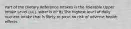 Part of the Dietary Reference Intakes is the Tolerable Upper Intake Level (UL). What is it? B) The highest level of daily nutrient intake that is likely to pose no risk of adverse health effects