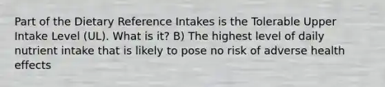 Part of the Dietary Reference Intakes is the Tolerable Upper Intake Level (UL). What is it? B) The highest level of daily nutrient intake that is likely to pose no risk of adverse health effects