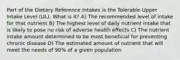 Part of the Dietary Reference Intakes is the Tolerable Upper Intake Level (UL). What is it? A) The recommended level of intake for that nutrient B) The highest level of daily nutrient intake that is likely to pose no risk of adverse health effects C) The nutrient intake amount determined to be most beneficial for preventing chronic disease D) The estimated amount of nutrient that will meet the needs of 90% of a given population