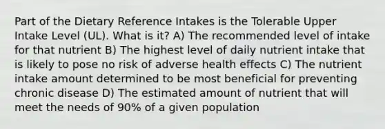 Part of the Dietary Reference Intakes is the Tolerable Upper Intake Level (UL). What is it? A) The recommended level of intake for that nutrient B) The highest level of daily nutrient intake that is likely to pose no risk of adverse health effects C) The nutrient intake amount determined to be most beneficial for preventing chronic disease D) The estimated amount of nutrient that will meet the needs of 90% of a given population