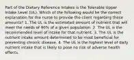 Part of the Dietary Reference Intakes is the Tolerable Upper Intake Level (UL). Which of the following would be the correct explanation for the nurse to provide the client regarding these amounts? 1. The UL is the estimated amount of nutrient that will meet the needs of 90% of a given population. 2. The UL is the recommended level of intake for that nutrient. 3. The UL is the nutrient intake amount determined to be most beneficial for preventing chronic disease. 4. The UL is the highest level of daily nutrient intake that is likely to pose no risk of adverse health effects.