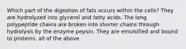 Which part of the digestion of fats occurs within the cells? They are hydrolyzed into glycerol and fatty acids. The long polypeptide chains are broken into shorter chains through hydrolysis by the enzyme pepsin. They are emulsified and bound to proteins. all of the above