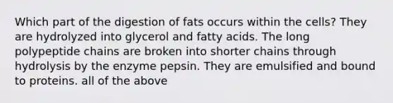 Which part of the digestion of fats occurs within the cells? They are hydrolyzed into glycerol and fatty acids. The long polypeptide chains are broken into shorter chains through hydrolysis by the enzyme pepsin. They are emulsified and bound to proteins. all of the above