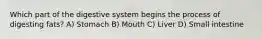 Which part of the digestive system begins the process of digesting fats? A) Stomach B) Mouth C) Liver D) Small intestine