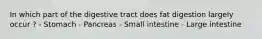 In which part of the digestive tract does fat digestion largely occur ? - Stomach - Pancreas - Small intestine - Large intestine