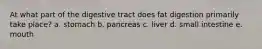At what part of the digestive tract does fat digestion primarily take place? a. stomach b. pancreas c. liver d. small intestine e. mouth