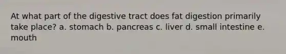 At what part of the digestive tract does fat digestion primarily take place? a. stomach b. pancreas c. liver d. small intestine e. mouth