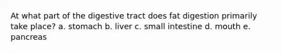 At what part of the digestive tract does fat digestion primarily take place? a. stomach b. liver c. small intestine d. mouth e. pancreas